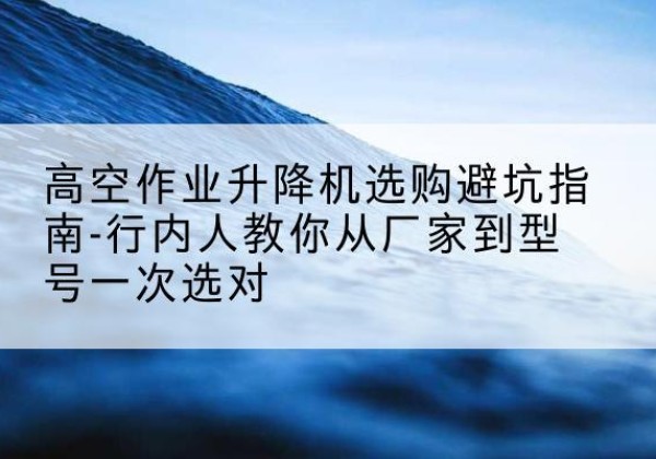 霸州升降平台厂家-高空作业升降机选购避坑指南-行内人教你从厂家到型号一次选对