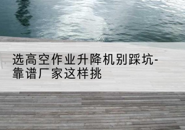 霸州剪叉式升降机厂家-选高空作业升降机别踩坑-靠谱厂家这样挑