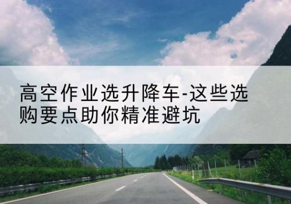 霸州升降车厂家-高空作业选升降车-这些选购要点助你*避坑