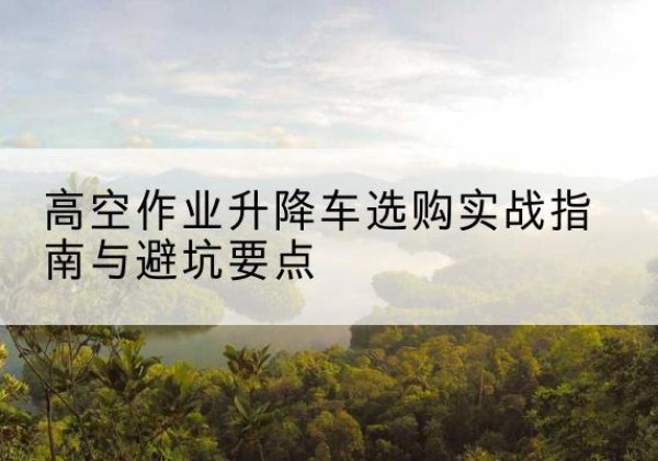 霸州升降车怎么选-高空作业升降车选购实战指南与避坑要点