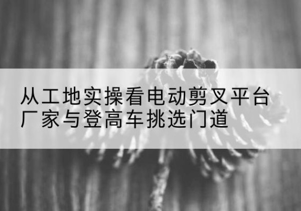 霸州电动剪叉升降平台厂家-从工地实操看电动剪叉平台厂家与登高车挑选门道